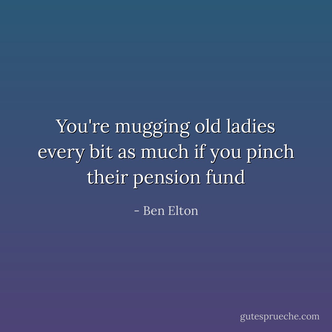 You're mugging old ladies every bit as much if you pinch their pension fund - Ben Elton