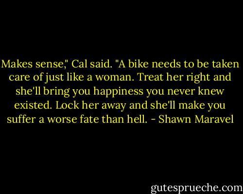 Makes sense," Cal said. "A bike needs to be taken care of just like a woman. Treat her right and she'll bring you happiness you never knew existed. Lock her away and she'll make you suffer a worse fate than hell. - Shawn Maravel
