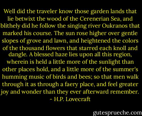 Well did the traveler know those garden lands that lie betwixt the wood of the Cerenerian Sea, and blithely did he follow the singing river Oukranos that marked his course. The sun rose higher over gentle slopes of grove and lawn, and heightened the colors of the thousand flowers that starred each knoll and dangle. A blessed haze lies upon all this region, wherein is held a little more of the sunlight than other places hold, and a little more of the summer's humming music of birds and bees; so that men walk through it as through a faery place, and feel greater joy and wonder than they ever afterward remember. - H.P. Lovecraft