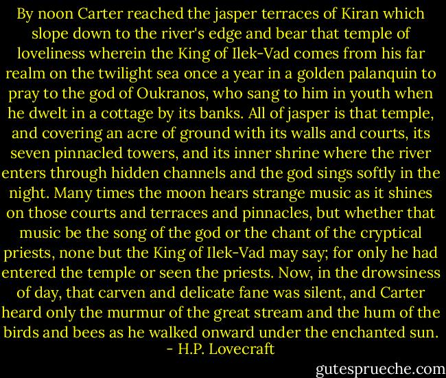 By noon Carter reached the jasper terraces of Kiran which slope down to the river's edge and bear that temple of loveliness wherein the King of Ilek-Vad comes from his far realm on the twilight sea once a year in a golden palanquin to pray to the god of Oukranos, who sang to him in youth when he dwelt in a cottage by its banks. All of jasper is that temple, and covering an acre of ground with its walls and courts, its seven pinnacled towers, and its inner shrine where the river enters through hidden channels and the god sings softly in the night. Many times the moon hears strange music as it shines on those courts and terraces and pinnacles, but whether that music be the song of the god or the chant of the cryptical priests, none but the King of Ilek-Vad may say; for only he had entered the temple or seen the priests. Now, in the drowsiness of day, that carven and delicate fane was silent, and Carter heard only the murmur of the great stream and the hum of the birds and bees as he walked onward under the enchanted sun. - H.P. Lovecraft