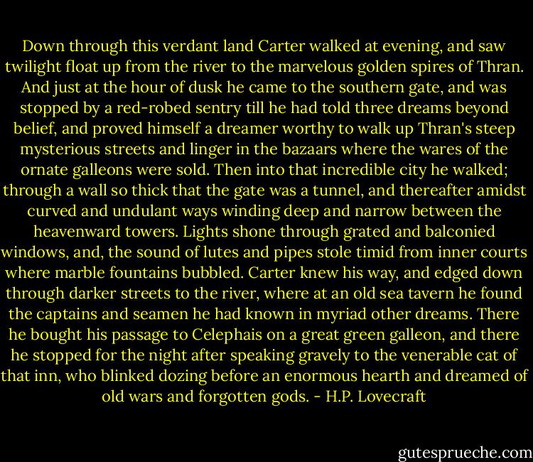 Down through this verdant land Carter walked at evening, and saw twilight float up from the river to the marvelous golden spires of Thran. And just at the hour of dusk he came to the southern gate, and was stopped by a red-robed sentry till he had told three dreams beyond belief, and proved himself a dreamer worthy to walk up Thran's steep mysterious streets and linger in the bazaars where the wares of the ornate galleons were sold. Then into that incredible city he walked; through a wall so thick that the gate was a tunnel, and thereafter amidst curved and undulant ways winding deep and narrow between the heavenward towers. Lights shone through grated and balconied windows, and, the sound of lutes and pipes stole timid from inner courts where marble fountains bubbled. Carter knew his way, and edged down through darker streets to the river, where at an old sea tavern he found the captains and seamen he had known in myriad other dreams. There he bought his passage to Celephais on a great green galleon, and there he stopped for the night after speaking gravely to the venerable cat of that inn, who blinked dozing before an enormous hearth and dreamed of old wars and forgotten gods. - H.P. Lovecraft