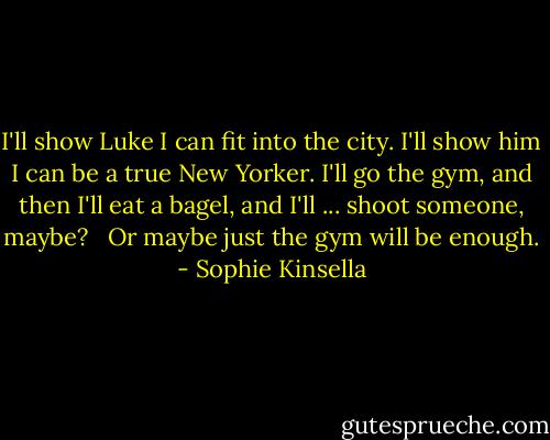 I'll show Luke I can fit into the city. I'll show him I can be a true New Yorker. I'll go the gym, and then I'll eat a bagel, and I'll ... shoot someone, maybe? <br /><br />Or maybe just the gym will be enough. - Sophie Kinsella