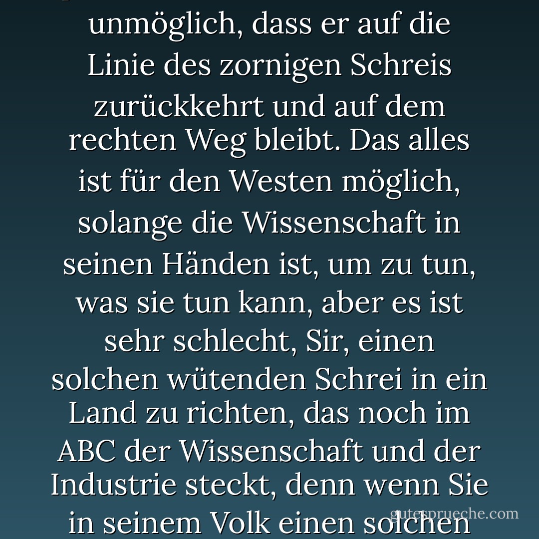 Es ist in Ordnung, Sir, wenn ein großer französischer Denker seinen Zorn gegen die moderne Wissenschaft und die Maschinen, die sie hervorgebracht hat, herausschreit, ich sage, es ist in Ordnung, wenn er seinen Zorn im ganzen Westen herausschreit, nachdem dieser Westen mit der Wissenschaft gesättigt und mit der Wissenschaft zufrieden ist, denn wenn dieser Westen mit seiner Wissenschaft und seinen Maschinen zu weit gegangen ist, bis er vom rechten Weg abgewichen ist, statt Brot für die Menschen zu produzieren, hat er angefangen, tödliche Waffen zu produzieren, dann ist es nicht unmöglich, dass er auf die Linie des zornigen Schreis zurückkehrt und auf dem rechten Weg bleibt. Das alles ist für den Westen möglich, solange die Wissenschaft in seinen Händen ist, um zu tun, was sie tun kann, aber es ist sehr schlecht, Sir, einen solchen wütenden Schrei in ein Land zu richten, das noch im ABC der Wissenschaft und der Industrie steckt, denn wenn Sie in seinem Volk einen solchen geistigen Luxus ausstrahlen, meine ich Skepsis gegenüber seiner Zivilisation. Ich meine Skepsis gegenüber der Zivilisation der Wissenschaft und der Industrie - die die Zivilisation dieses Zeitalters ist - es ist, als ob Sie in ihrer Brust eine Einladung zur Stagnation ausstrahlen, ja, eine Einladung, in die Vergangenheit zurückzugehen, wo es keine Wissenschaft, keine Industrie, keine Geräte und keine Maschinen gibt, und was dann mit ihnen geschieht, wird nur ihre Notwendigkeit erhöhen, vom Westen abhängig zu sein für all die Wissenschaft, die er produziert und die Maschinen, die er baut. - زكي نجيب محمود<