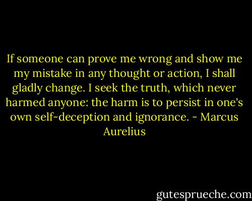 If someone can prove me wrong and show me my mistake in any thought or action, I shall gladly change. I seek the truth, which never harmed anyone: the harm is to persist in one's own self-deception and ignorance. - Marcus Aurelius