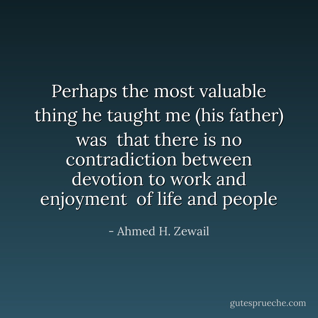 Perhaps the most valuable thing he taught me (his father) was<br /><br />that there is no contradiction between devotion to work and enjoyment<br /><br />of life and people - Ahmed H. Zewail