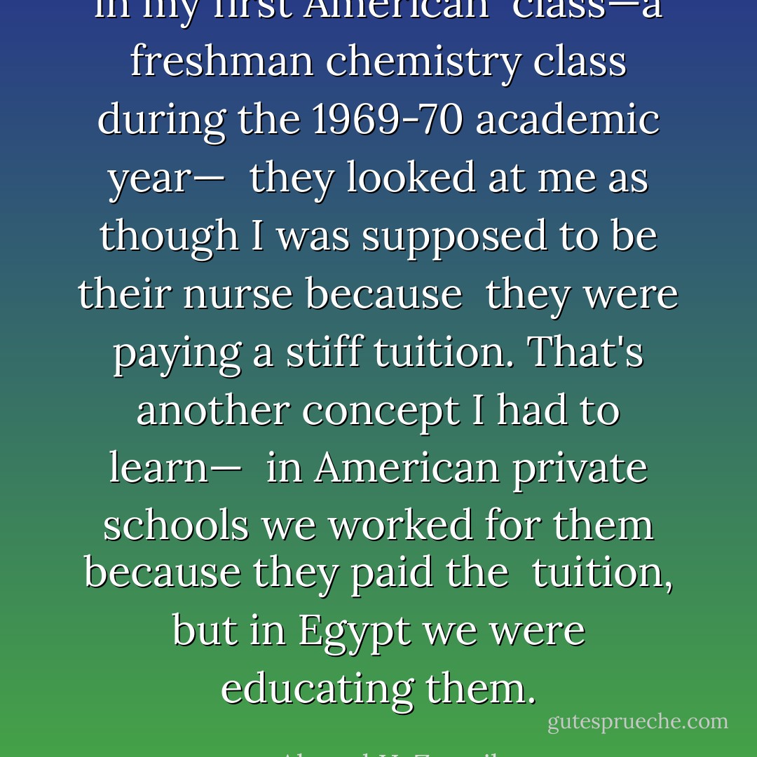 in my first American<br /><br />class—a freshman chemistry class during the 1969-70 academic year—<br /><br />they looked at me as though I was supposed to be their nurse because<br /><br />they were paying a stiff tuition. That's another concept I had to learn—<br /><br />in American private schools we worked for them because they paid the<br /><br />tuition, but in Egypt we were educating them. - Ahmed H. Zewail