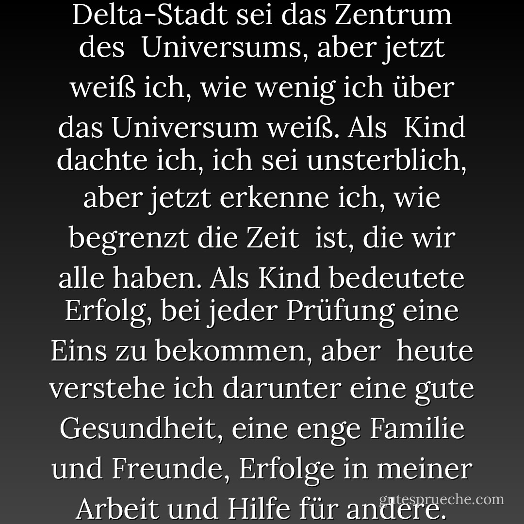 Als Kind dachte ich, meine Delta-Stadt sei das Zentrum des<br /><br />Universums, aber jetzt weiß ich, wie wenig ich über das Universum weiß. Als<br /><br />Kind dachte ich, ich sei unsterblich, aber jetzt erkenne ich, wie begrenzt die Zeit<br /><br />ist, die wir alle haben. Als Kind bedeutete Erfolg, bei jeder Prüfung eine Eins zu bekommen, aber<br /><br />heute verstehe ich darunter eine gute Gesundheit, eine enge Familie und Freunde, Erfolge in meiner Arbeit und Hilfe für andere. - Ahmed H. Zewail<