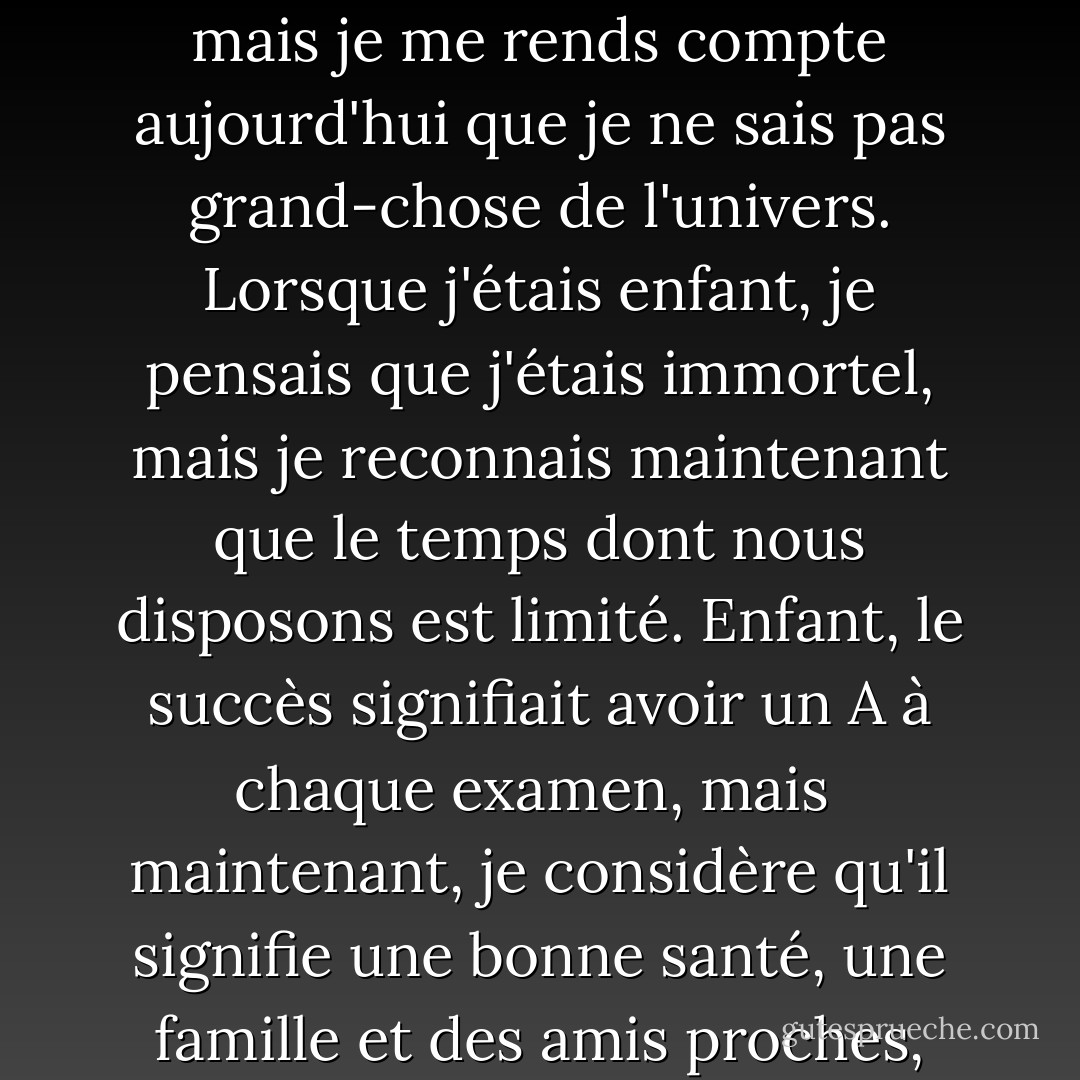 Lorsque j'étais enfant, je considérais ma ville de Delta comme le centre de l'univers, mais je me rends compte aujourd'hui que je ne sais pas grand-chose de l'univers. Lorsque j'étais enfant, je pensais que j'étais immortel, mais je reconnais maintenant que le temps dont nous disposons est limité. Enfant, le succès signifiait avoir un A à chaque examen, mais<br /><br />maintenant, je considère qu'il signifie une bonne santé, une famille et des amis proches, des réalisations dans mon travail et l'aide aux autres. - Ahmed H. Zewail