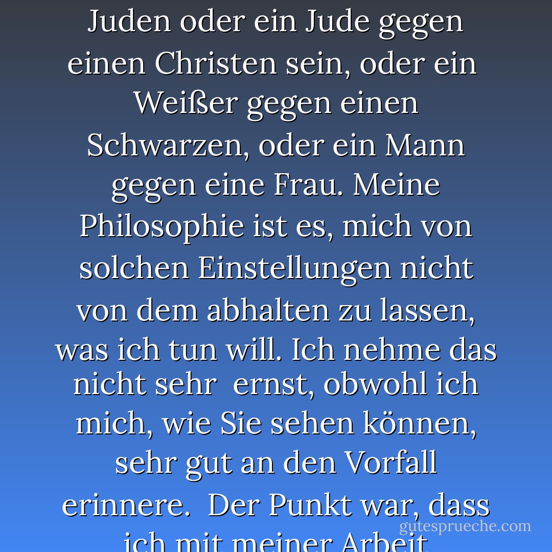 Interessanterweise war dies der einzige Vorfall von eklatanten Vorurteilen, an den ich mich erinnern kann<br /><br />. Aber ich bin mir bewusst, dass es solche Meinungen bei Menschen gibt, und<br /><br />es ist keine Frage, ob man Ägypter, Araber oder Muslim ist.<br /><br />Man könnte ein Christ gegen einen Juden oder ein Jude gegen einen Christen sein, oder ein<br /><br />Weißer gegen einen Schwarzen, oder ein Mann gegen eine Frau. Meine Philosophie ist es, mich von solchen Einstellungen nicht von dem abhalten zu lassen, was ich tun will. Ich nehme das nicht sehr<br /><br />ernst, obwohl ich mich, wie Sie sehen können, sehr gut an den Vorfall erinnere.<br /><br />Der Punkt war, dass ich mit meiner Arbeit weitermachen und mich anständig benehmen musste,<br /><br />und dabei vielleicht sogar die Meinung dieser Leute ändern musste. Aber<br /><br />auf der anderen Seite, wenn ich nur jammern und mich selbst bemitleiden würde,<br /><br />dann käme ich nicht weiter. - Ahmed H. Zewail<