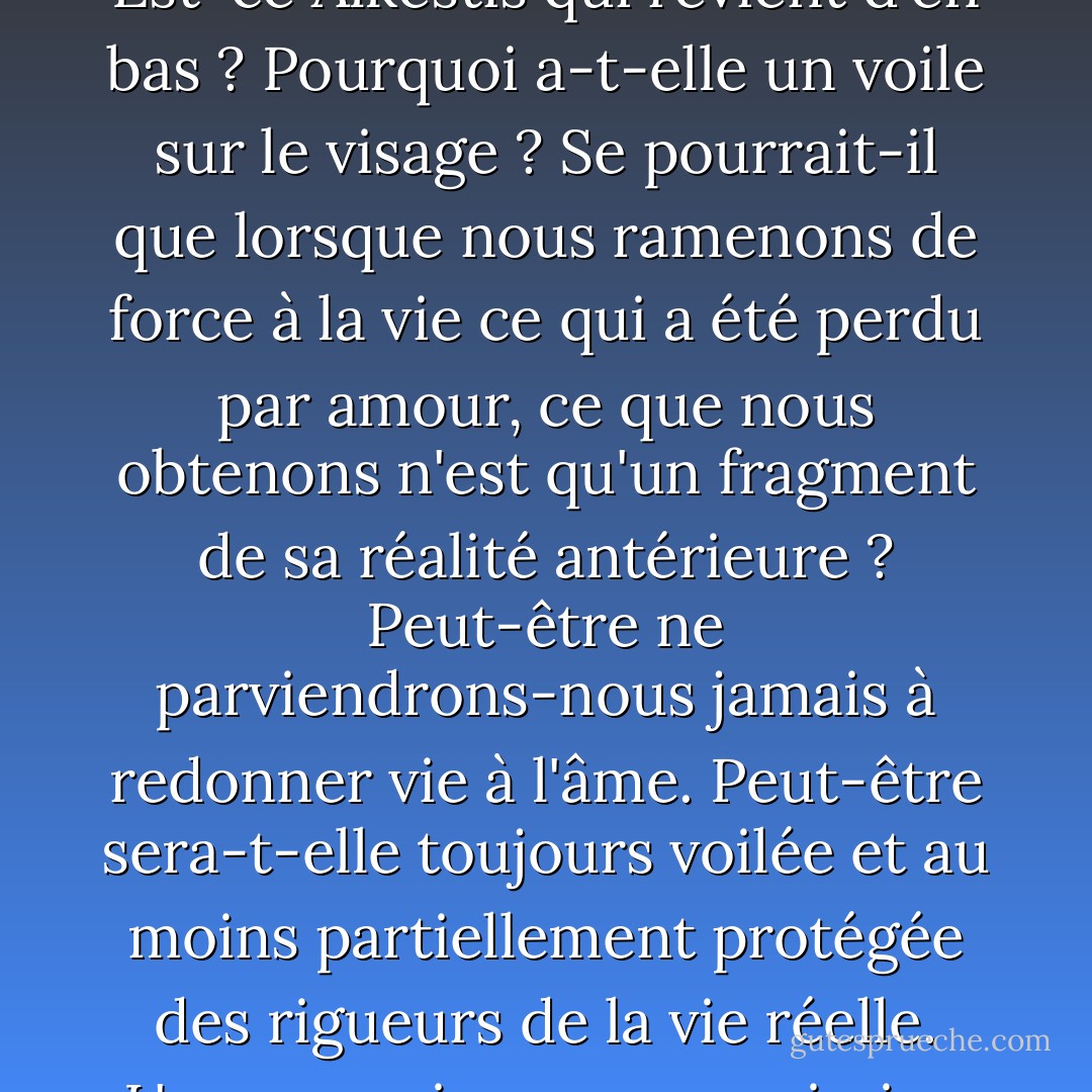 En outre, la fin de l'histoire est ambivalente et mystérieuse. Est-ce Alkestis qui revient d'en bas ? Pourquoi a-t-elle un voile sur le visage ? Se pourrait-il que lorsque nous ramenons de force à la vie ce qui a été perdu par amour, ce que nous obtenons n'est qu'un fragment de sa réalité antérieure ? Peut-être ne parviendrons-nous jamais à redonner vie à l'âme. Peut-être sera-t-elle toujours voilée et au moins partiellement protégée des rigueurs de la vie réelle. L'amour exige une soumission totale. - Thomas   Moore