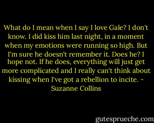 What do I mean when I say I love Gale? I don't know. I did kiss him last night, in a moment when my emotions were running so high. But I'm sure he doesn't remember it. Does he? I hope not. If he does, everything will just get more complicated and I really can't think about kissing when I've got a rebellion to incite. - Suzanne Collins