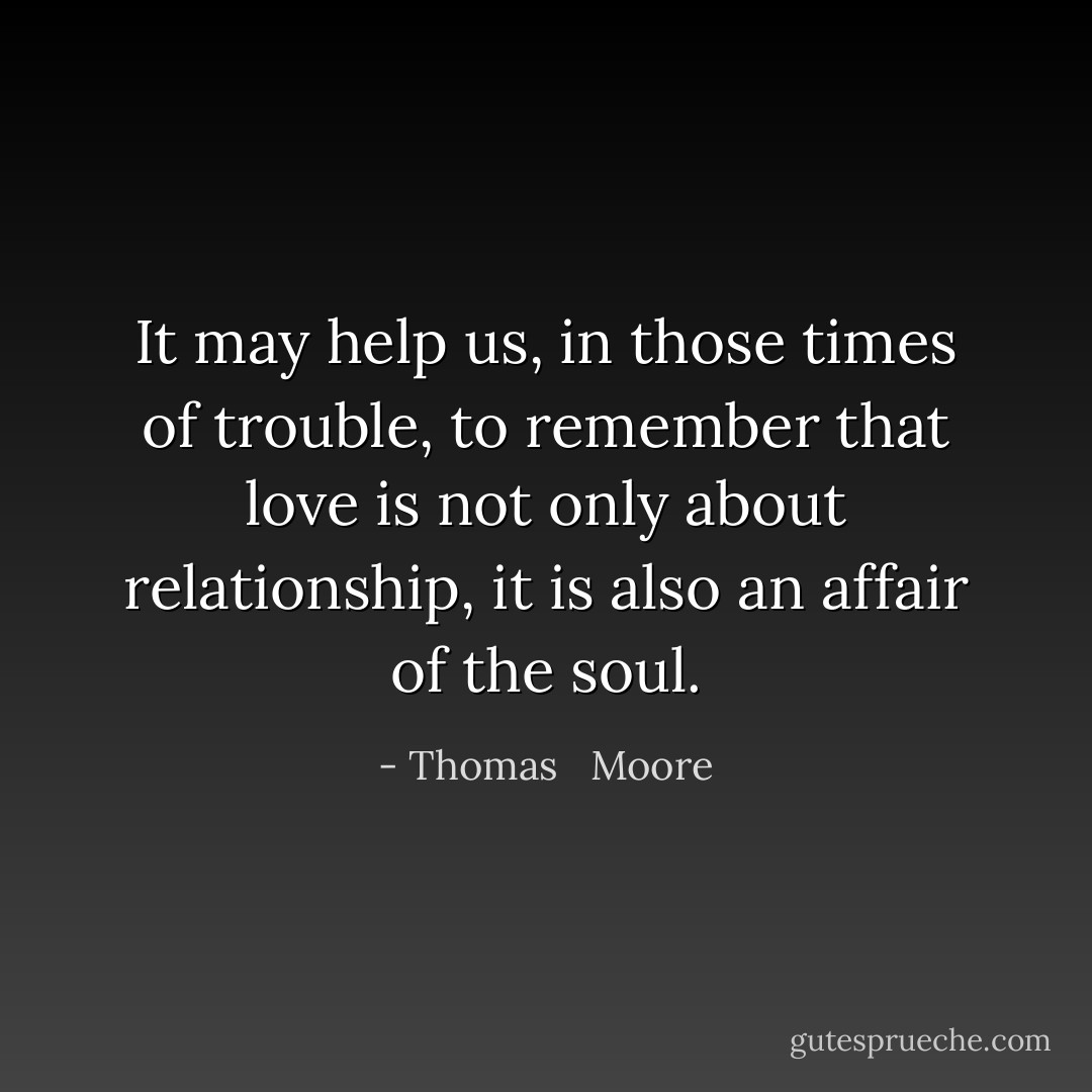 It may help us, in those times of trouble, to remember that love is not only about relationship, it is also an affair of the soul. - Thomas   Moore