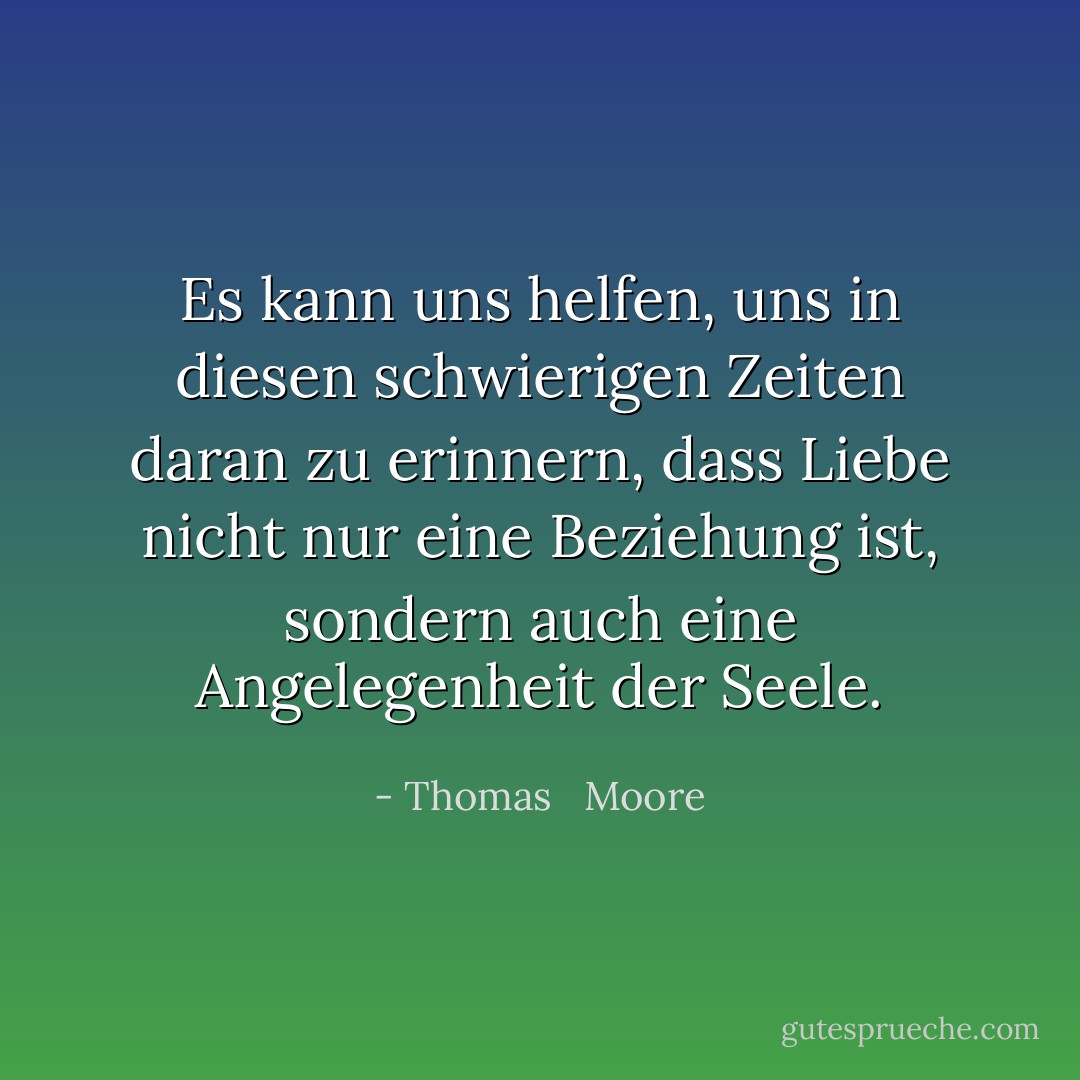 Es kann uns helfen, uns in diesen schwierigen Zeiten daran zu erinnern, dass Liebe nicht nur eine Beziehung ist, sondern auch eine Angelegenheit der Seele. - Thomas   Moore<
