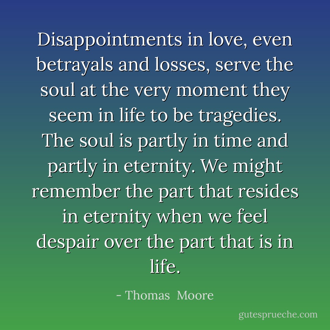Disappointments in love, even betrayals and losses, serve the soul at the very moment they seem in life to be tragedies. The soul is partly in time and partly in eternity. We might remember the part that resides in eternity when we feel despair over the part that is in life. - Thomas  Moore