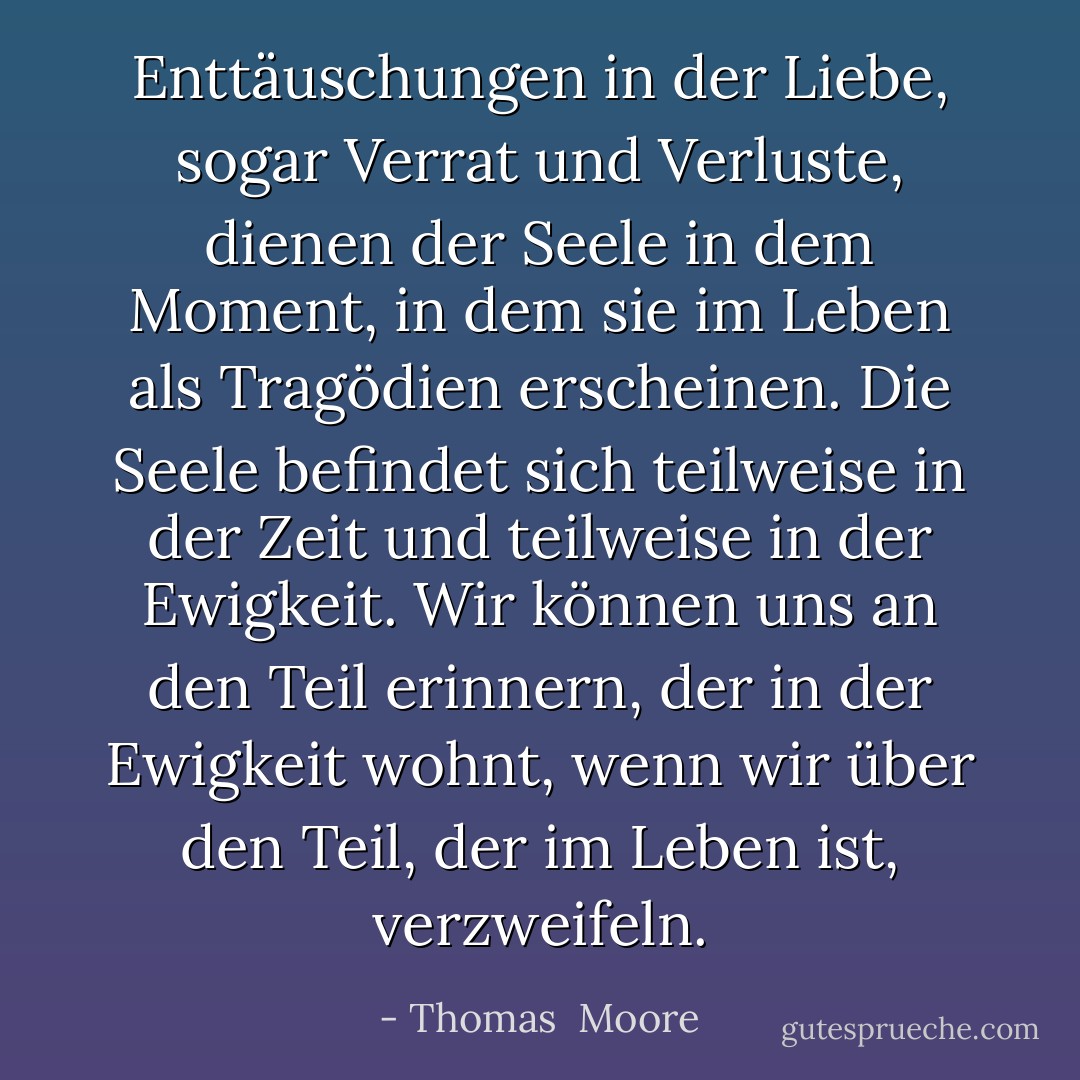 Enttäuschungen in der Liebe, sogar Verrat und Verluste, dienen der Seele in dem Moment, in dem sie im Leben als Tragödien erscheinen. Die Seele befindet sich teilweise in der Zeit und teilweise in der Ewigkeit. Wir können uns an den Teil erinnern, der in der Ewigkeit wohnt, wenn wir über den Teil, der im Leben ist, verzweifeln. - Thomas  Moore<