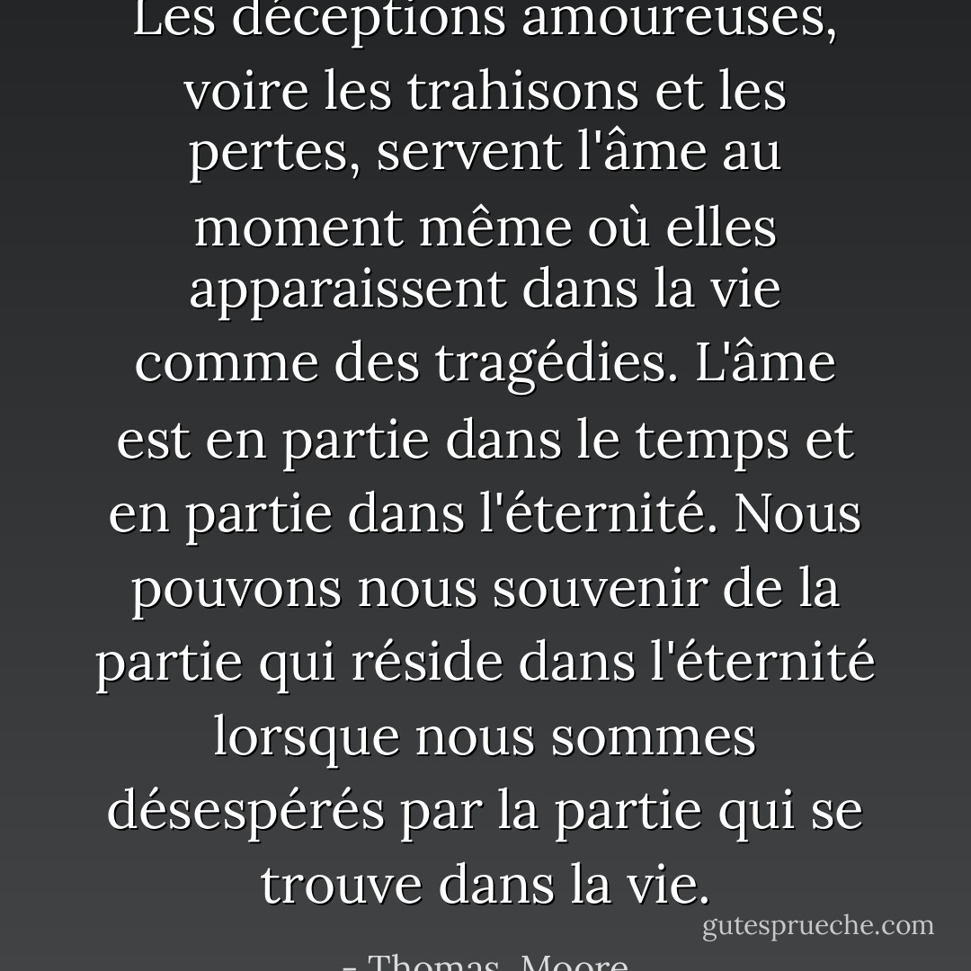Les déceptions amoureuses, voire les trahisons et les pertes, servent l'âme au moment même où elles apparaissent dans la vie comme des tragédies. L'âme est en partie dans le temps et en partie dans l'éternité. Nous pouvons nous souvenir de la partie qui réside dans l'éternité lorsque nous sommes désespérés par la partie qui se trouve dans la vie. - Thomas  Moore