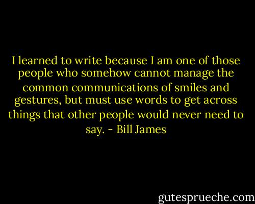 I learned to write because I am one of those people who somehow cannot manage the common communications of smiles and gestures, but must use words to get across things that other people would never need to say. - Bill James