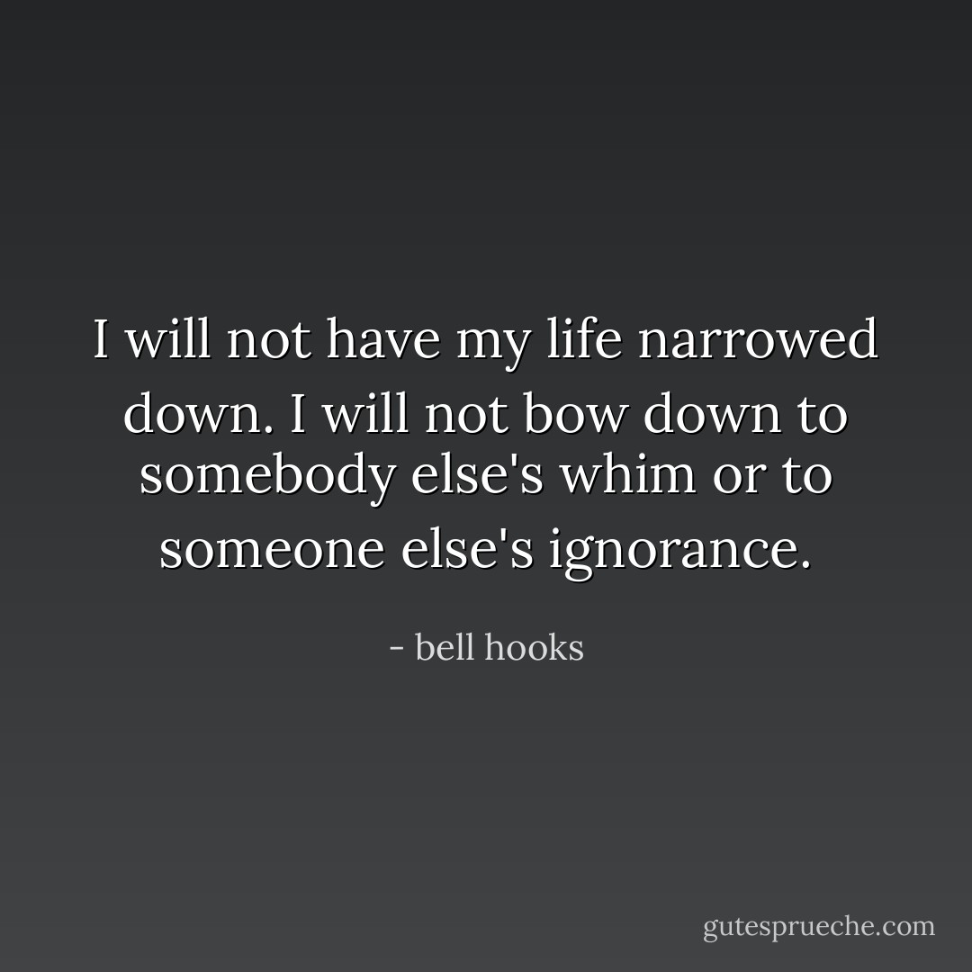 I will not have my life narrowed down. I will not bow down to somebody else's whim or to someone else's ignorance. - bell hooks