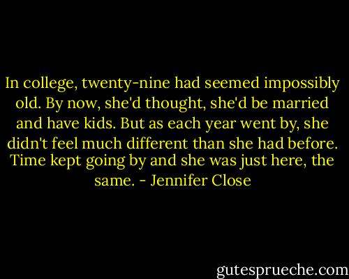 In college, twenty-nine had seemed impossibly old. By now, she'd thought, she'd be married and have kids. But as each year went by, she didn't feel much different than she had before. Time kept going by and she was just here, the same. - Jennifer Close