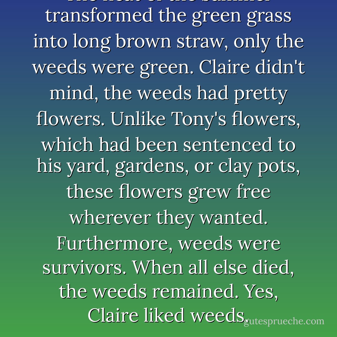 The heat of the summer transformed the green grass into long brown straw, only the weeds were green. Claire didn't mind, the weeds had pretty flowers. Unlike Tony's flowers, which had been sentenced to his yard, gardens, or clay pots, these flowers grew free wherever they wanted. Furthermore, weeds were survivors. When all else died, the weeds remained. Yes, Claire liked weeds. - Aleatha Romig