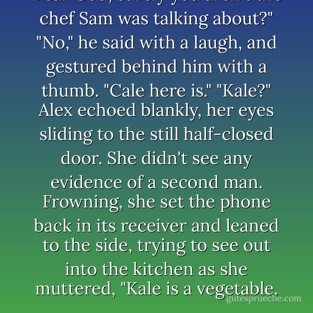Dear God, surely you aren't the chef Sam was talking about?"<br />"No," he said with a laugh, and gestured behind him with a thumb. "Cale here is."<br />"Kale?" Alex echoed blankly, her eyes sliding to the still half-closed door. She didn't see any evidence of a second man. Frowning, she set the phone back in its receiver and leaned to the side, trying to see out into the kitchen as she muttered, "Kale is a vegetable. - Lynsay Sands
