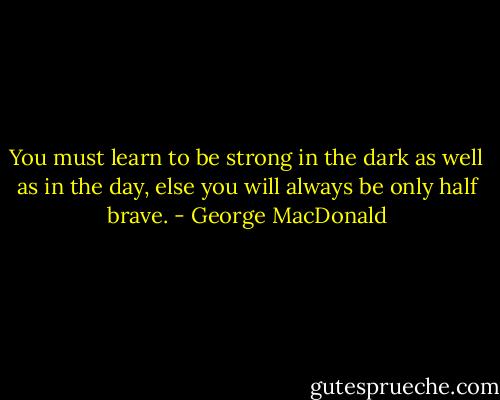 You must learn to be strong in the dark as well as in the day, else you will always be only half brave. - George MacDonald