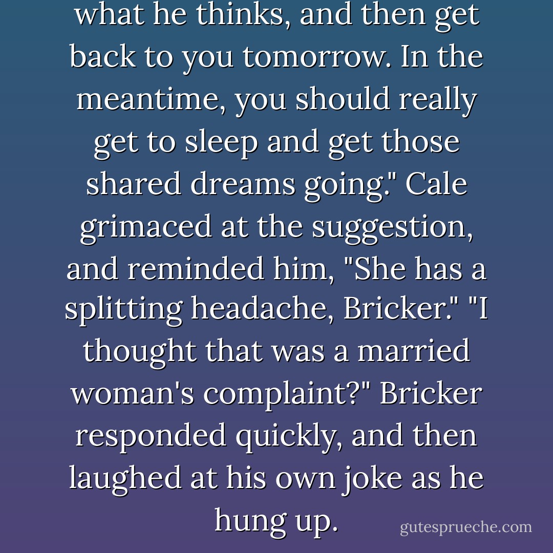 I'll talk to Mortimer and see what he thinks, and then get back to you tomorrow. In the meantime, you should really get to sleep and get those shared dreams going."<br />Cale grimaced at the suggestion, and reminded him, "She has a splitting headache, Bricker."<br />"I thought that was a married woman's complaint?" Bricker responded quickly, and then laughed at his own joke as he hung up. - Lynsay Sands