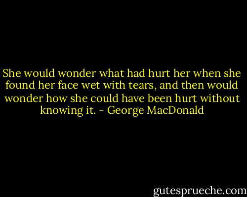 She would wonder what had hurt her when she found her face wet with tears, and then would wonder how she could have been hurt without knowing it. - George MacDonald