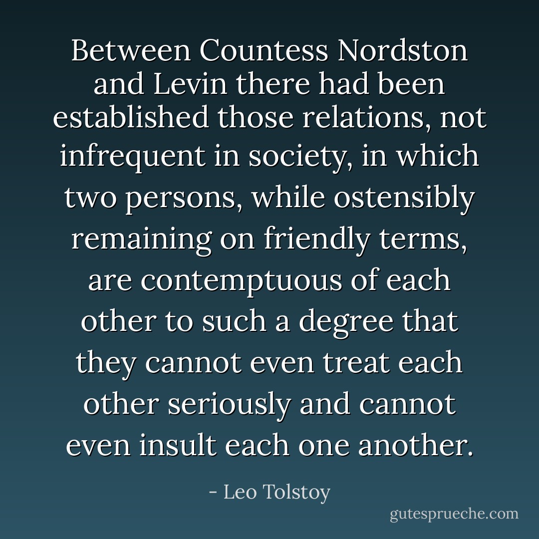 Between Countess Nordston and Levin there had been established those relations, not infrequent in society, in which two persons, while ostensibly remaining on friendly terms, are contemptuous of each other to such a degree that they cannot even treat each other seriously and cannot even insult each one another. - Leo Tolstoy