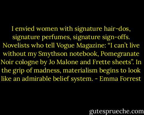 I envied women with signature hair-dos, signature perfumes, signature sign-offs. Novelists who tell Vogue Magazine: “I can’t live without my Smythson notebook, Pomegranate Noir cologne by Jo Malone and Frette sheets”. In the grip of madness, materialism begins to look like an admirable belief system. - Emma Forrest