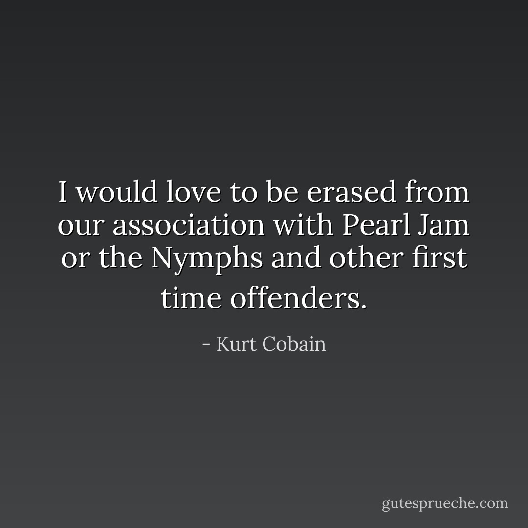 I would love to be erased from our association with Pearl Jam or the Nymphs and other first time offenders. - Kurt Cobain