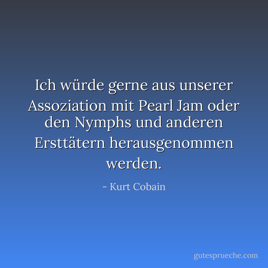 Ich würde gerne aus unserer Assoziation mit Pearl Jam oder den Nymphs und anderen Ersttätern herausgenommen werden. - Kurt Cobain<