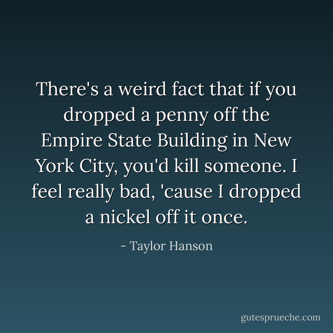 There's a weird fact that if you dropped a penny off the Empire State Building in New York City, you'd kill someone. I feel really bad, 'cause I dropped a nickel off it once. - Taylor Hanson