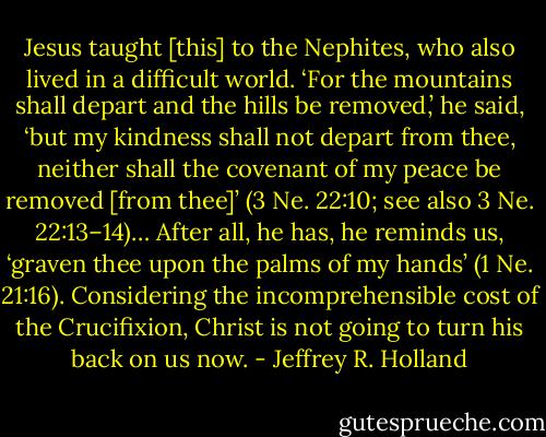 Jesus taught [this] to the Nephites, who also lived in a difficult world. ‘For the mountains shall depart and the hills be removed,’ he said, ‘but my kindness shall not depart from thee, neither shall the covenant of my peace be removed [from thee]’ (3 Ne. 22:10; see also 3 Ne. 22:13–14)… After all, he has, he reminds us, ‘graven thee upon the palms of my hands’ (1 Ne. 21:16). Considering the incomprehensible cost of the Crucifixion, Christ is not going to turn his back on us now. - Jeffrey R. Holland