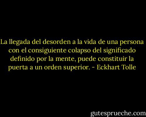 La llegada del desorden a la vida de una persona con el consiguiente colapso del significado definido por la mente, puede constituir la puerta a un orden superior. - Eckhart Tolle
