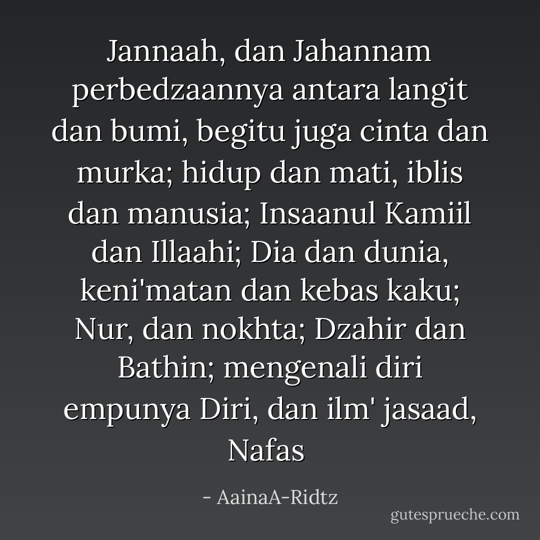 Jannaah, dan Jahannam perbedzaannya antara langit dan bumi, begitu juga cinta dan murka; hidup dan mati, iblis dan manusia; Insaanul Kamiil dan Illaahi; Dia dan dunia, keni'matan dan kebas kaku; Nur, dan nokhta; Dzahir dan Bathin; mengenali diri empunya Diri, dan ilm' jasaad, Nafas  - AainaA-Ridtz