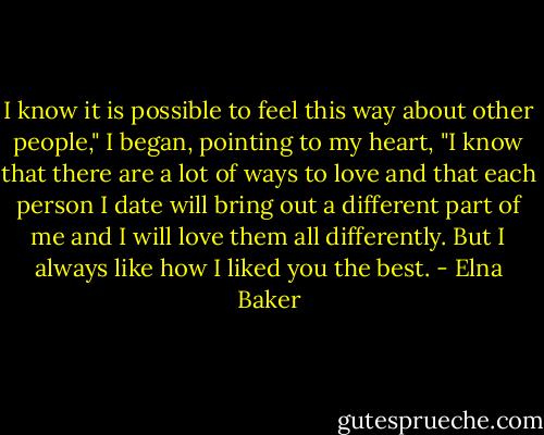 I know it is possible to feel this way about other people," I began, pointing to my heart, "I know that there are a lot of ways to love and that each person I date will bring out a different part of me and I will love them all differently. But I always like how I liked you the best. - Elna Baker