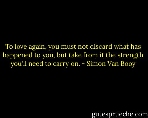 To love again, you must not discard what has happened to you, but take from it the strength you'll need to carry on. - Simon Van Booy