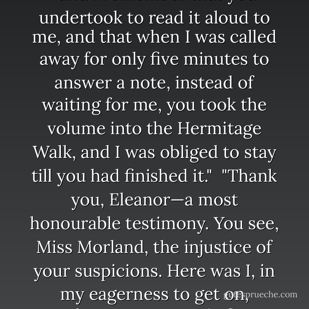 The person, be it gentleman or lady, who has not pleasure in a good novel, must be intolerably stupid. I have read all Mrs. Radcliffe's works, and most of them with great pleasure. The Mysteries of Udolpho, when I had once begun it, I could not lay down again; I remember finishing it in two days—my hair standing on end the whole time."<br /><br />"Yes," added Miss Tilney, "and I remember that you undertook to read it aloud to me, and that when I was called away for only five minutes to answer a note, instead of waiting for me, you took the volume into the Hermitage Walk, and I was obliged to stay till you had finished it."<br /><br />"Thank you, Eleanor—a most honourable testimony. You see, Miss Morland, the injustice of your suspicions. Here was I, in my eagerness to get on, refusing to wait only five minutes for my sister, breaking the promise I had made of reading it aloud, and keeping her in suspense at a most interesting part, by running away with the volume, which, you are to observe, was her own, particularly her own. I am proud when I reflect on it, and I think it must establish me in your good opinion. - Jane Austen
