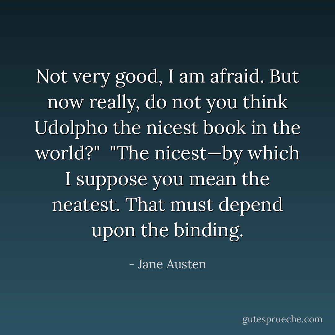 Not very good, I am afraid. But now really, do not you think Udolpho the nicest book in the world?"<br /><br />"The nicest—by which I suppose you mean the neatest. That must depend upon the binding. - Jane Austen