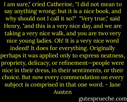 I am sure," cried Catherine, "I did not mean to say anything wrong; but it is a nice book, and why should not I call it so?"<br /><br />"Very true," said Henry, "and this is a very nice day, and we are taking a very nice walk, and you are two very nice young ladies. Oh! It is a very nice word indeed! It does for everything. Originally perhaps it was applied only to express neatness, propriety, delicacy, or refinement—people were nice in their dress, in their sentiments, or their choice. But now every commendation on every subject is comprised in that one word. - Jane Austen