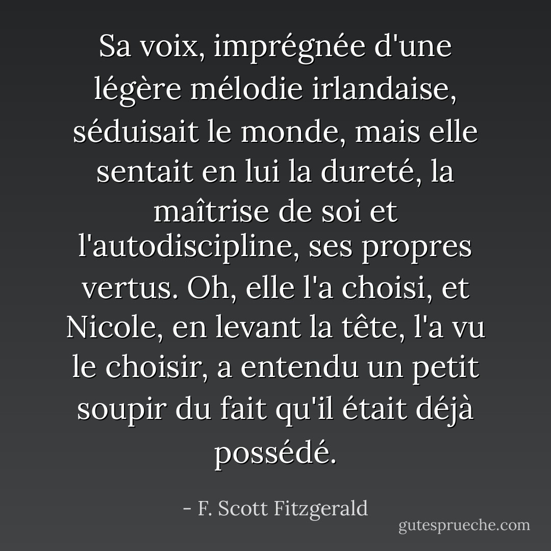 Sa voix, imprégnée d'une légère mélodie irlandaise, séduisait le monde, mais elle sentait en lui la dureté, la maîtrise de soi et l'autodiscipline, ses propres vertus. Oh, elle l'a choisi, et Nicole, en levant la tête, l'a vu le choisir, a entendu un petit soupir du fait qu'il était déjà possédé. - F. Scott Fitzgerald