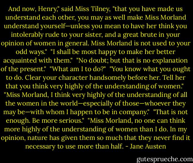 And now, Henry," said Miss Tilney, "that you have made us understand each other, you may as well make Miss Morland understand yourself—unless you mean to have her think you intolerably rude to your sister, and a great brute in your opinion of women in general. Miss Morland is not used to your odd ways."<br /><br />"I shall be most happy to make her better acquainted with them."<br /><br />"No doubt; but that is no explanation of the present."<br /><br />"What am I to do?"<br /><br />"You know what you ought to do. Clear your character handsomely before her. Tell her that you think very highly of the understanding of women."<br /><br />"Miss Morland, I think very highly of the understanding of all the women in the world—especially of those—whoever they may be—with whom I happen to be in company."<br /><br />"That is not enough. Be more serious."<br /><br />"Miss Morland, no one can think more highly of the understanding of women than I do. In my opinion, nature has given them so much that they never find it necessary to use more than half. - Jane Austen