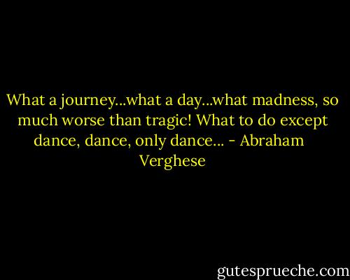 What a journey...what a day...what madness, so much worse than tragic! What to do except dance, dance, only dance... - Abraham   Verghese