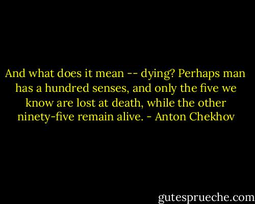 And what does it mean -- dying? Perhaps man has a hundred senses, and only the five we know are lost at death, while the other ninety-five remain alive. - Anton Chekhov