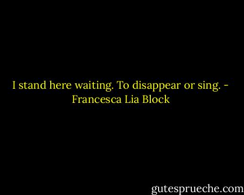 I stand here waiting. To disappear or sing. - Francesca Lia Block