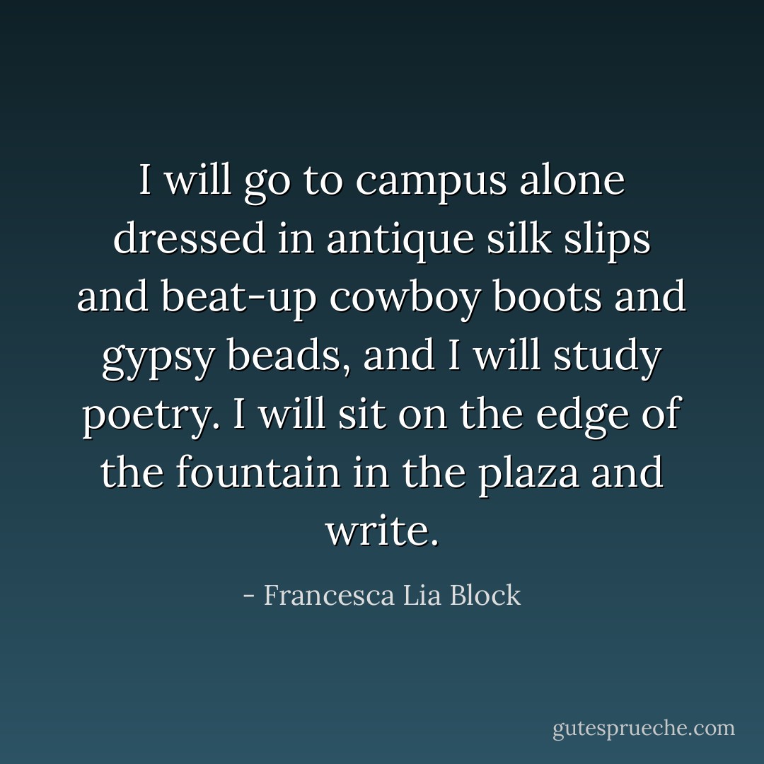 I will go to campus alone dressed in antique silk slips and beat-up cowboy boots and gypsy beads, and I will study poetry. I will sit on the edge of the fountain in the plaza and write. - Francesca Lia Block