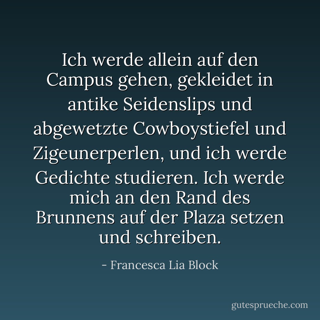 Ich werde allein auf den Campus gehen, gekleidet in antike Seidenslips und abgewetzte Cowboystiefel und Zigeunerperlen, und ich werde Gedichte studieren. Ich werde mich an den Rand des Brunnens auf der Plaza setzen und schreiben. - Francesca Lia Block<