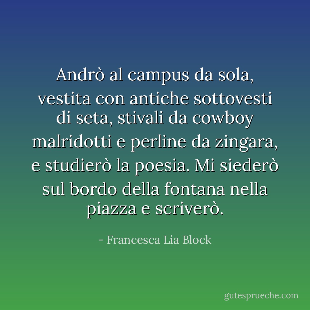 Andrò al campus da sola, vestita con antiche sottovesti di seta, stivali da cowboy malridotti e perline da zingara, e studierò la poesia. Mi siederò sul bordo della fontana nella piazza e scriverò. - Francesca Lia Block