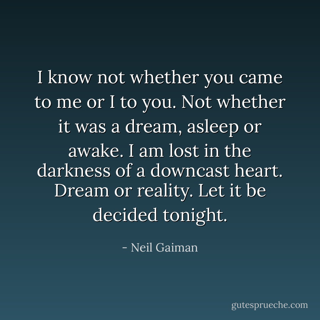 I know not whether you came to me or I to you. Not whether it was a dream, asleep or awake. I am lost in the darkness of a downcast heart. Dream or reality. Let it be decided tonight. - Neil Gaiman